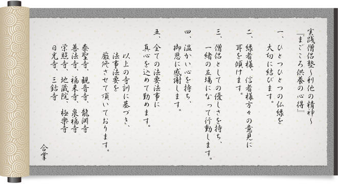 実践僧侶塾～利他の精神～『まごころ供養の心得』
				一、ひとつひとつの仏縁を大切にします。
				二、縁者様、信者様方々の意見に耳を傾けます。
				三、僧侶としての優しさを持ち、一緒の立場になって行動します。
				四、温かい心を持ち、御恩に感謝します。
				五、全ての法要法事に真心を込めて勤めます。
				以上の寺訓に基づき、法事法要を厳修させて頂いております。
